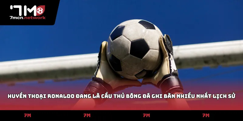 Huyền thoại Ronaldo đang là cầu thủ bóng đá ghi bàn nhiều nhất lịch sử